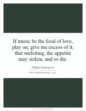If music be the food of love, play on, give me excess of it; that surfeiting, the appetite may sicken, and so die Picture Quote #1