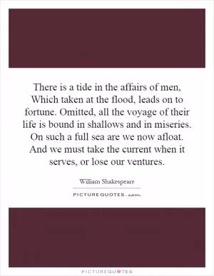 There is a tide in the affairs of men, Which taken at the flood, leads on to fortune. Omitted, all the voyage of their life is bound in shallows and in miseries. On such a full sea are we now afloat. And we must take the current when it serves, or lose our ventures Picture Quote #1