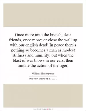 Once more unto the breach, dear friends, once more; or close the wall up with our english dead! In peace there's nothing so becomes a man as modest stillness and humility: but when the blast of war blows in our ears, then imitate the action of the tiger Picture Quote #1