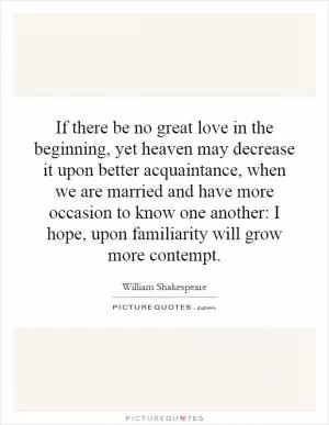 If there be no great love in the beginning, yet heaven may decrease it upon better acquaintance, when we are married and have more occasion to know one another: I hope, upon familiarity will grow more contempt Picture Quote #1