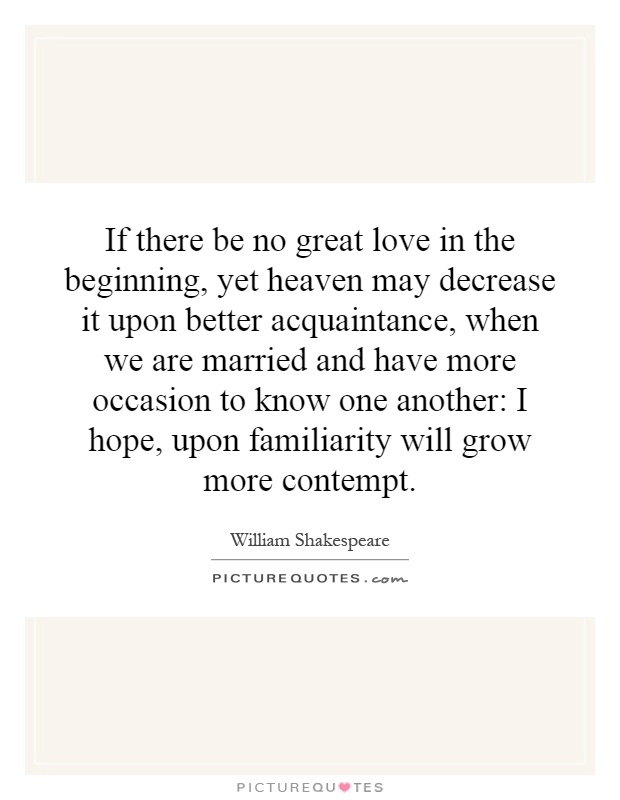 If there be no great love in the beginning, yet heaven may decrease it upon better acquaintance, when we are married and have more occasion to know one another: I hope, upon familiarity will grow more contempt Picture Quote #1