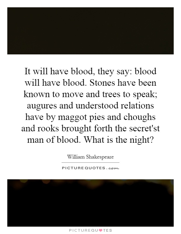 It will have blood, they say: blood will have blood. Stones have been known to move and trees to speak; augures and understood relations have by maggot pies and choughs and rooks brought forth the secret'st man of blood. What is the night? Picture Quote #1