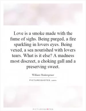 Love is a smoke made with the fume of sighs. Being purged, a fire sparkling in lovers eyes. Being vexed, a sea nourished with lovers tears. What is it else? A madness most discreet, a choking gall and a preserving sweet Picture Quote #1