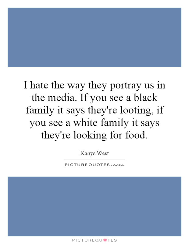 I hate the way they portray us in the media. If you see a black family it says they're looting, if you see a white family it says they're looking for food Picture Quote #1