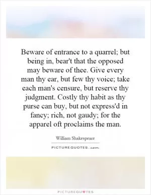Beware of entrance to a quarrel; but being in, bear't that the opposed may beware of thee. Give every man thy ear, but few thy voice; take each man's censure, but reserve thy judgment. Costly thy habit as thy purse can buy, but not express'd in fancy; rich, not gaudy; for the apparel oft proclaims the man Picture Quote #1