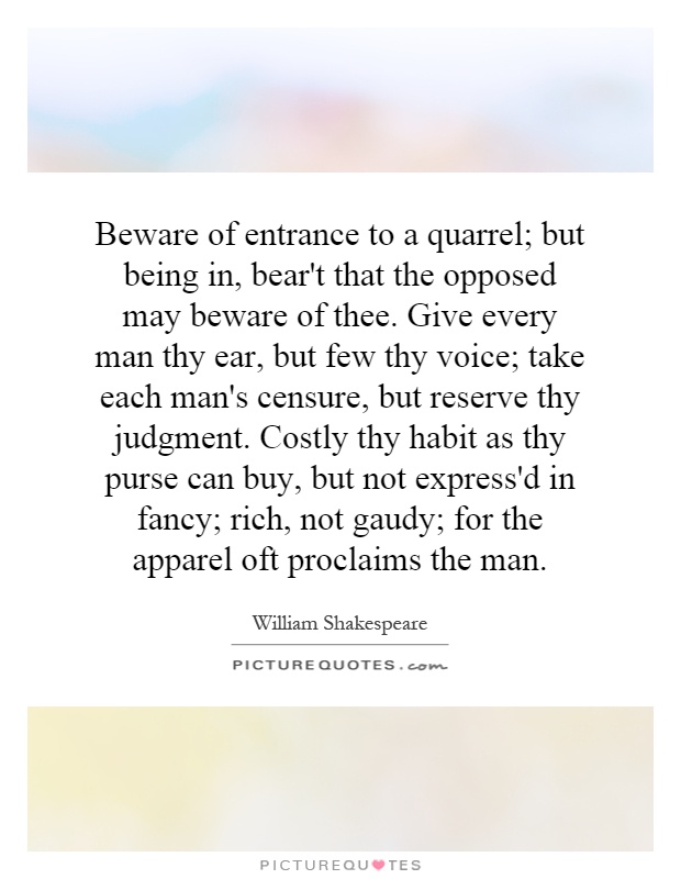 Beware of entrance to a quarrel; but being in, bear't that the opposed may beware of thee. Give every man thy ear, but few thy voice; take each man's censure, but reserve thy judgment. Costly thy habit as thy purse can buy, but not express'd in fancy; rich, not gaudy; for the apparel oft proclaims the man Picture Quote #1