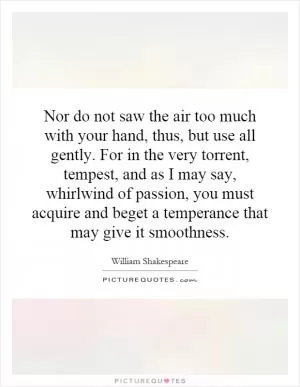 Nor do not saw the air too much with your hand, thus, but use all gently. For in the very torrent, tempest, and as I may say, whirlwind of passion, you must acquire and beget a temperance that may give it smoothness Picture Quote #1