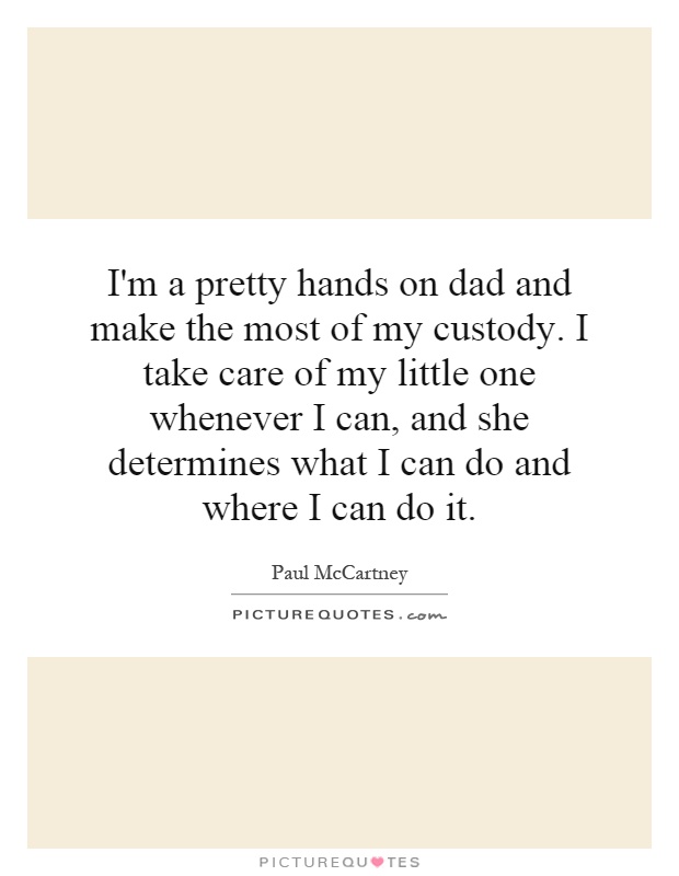 I'm a pretty hands on dad and make the most of my custody. I take care of my little one whenever I can, and she determines what I can do and where I can do it Picture Quote #1