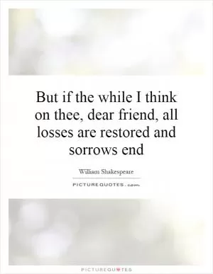 But if the while I think on thee, dear friend, all losses are restored and sorrows end Picture Quote #1
