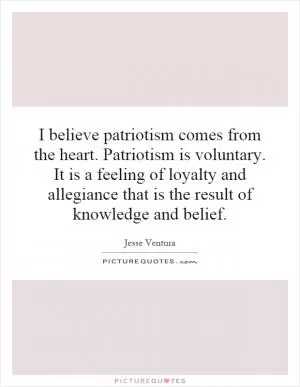 I believe patriotism comes from the heart. Patriotism is voluntary. It is a feeling of loyalty and allegiance that is the result of knowledge and belief Picture Quote #1