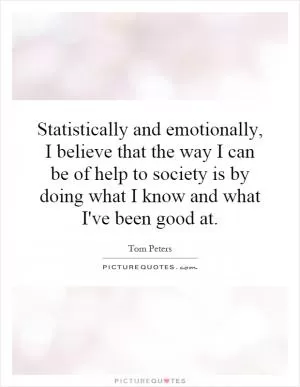 Statistically and emotionally, I believe that the way I can be of help to society is by doing what I know and what I've been good at Picture Quote #1