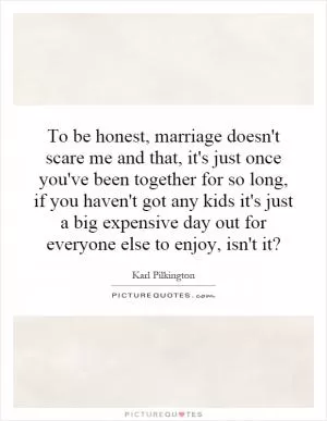 To be honest, marriage doesn't scare me and that, it's just once you've been together for so long, if you haven't got any kids it's just a big expensive day out for everyone else to enjoy, isn't it? Picture Quote #1