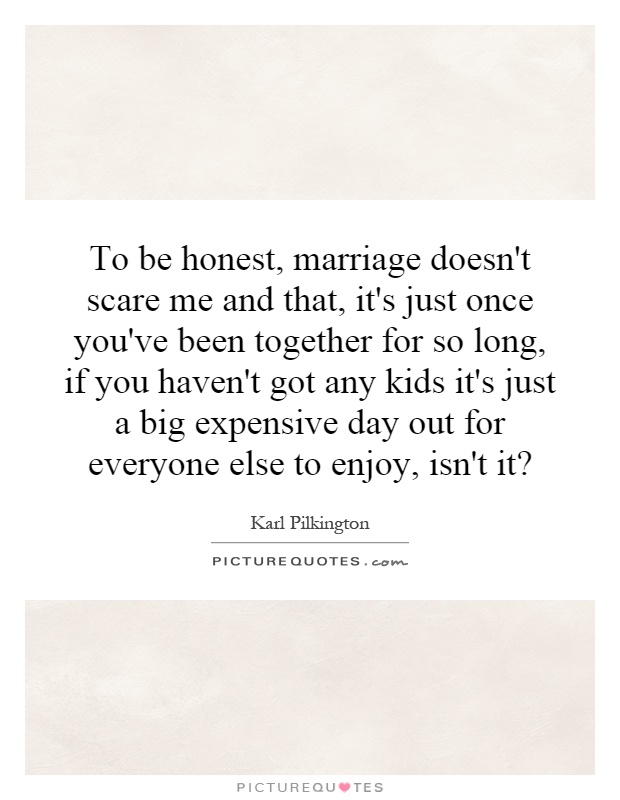 To be honest, marriage doesn't scare me and that, it's just once you've been together for so long, if you haven't got any kids it's just a big expensive day out for everyone else to enjoy, isn't it? Picture Quote #1
