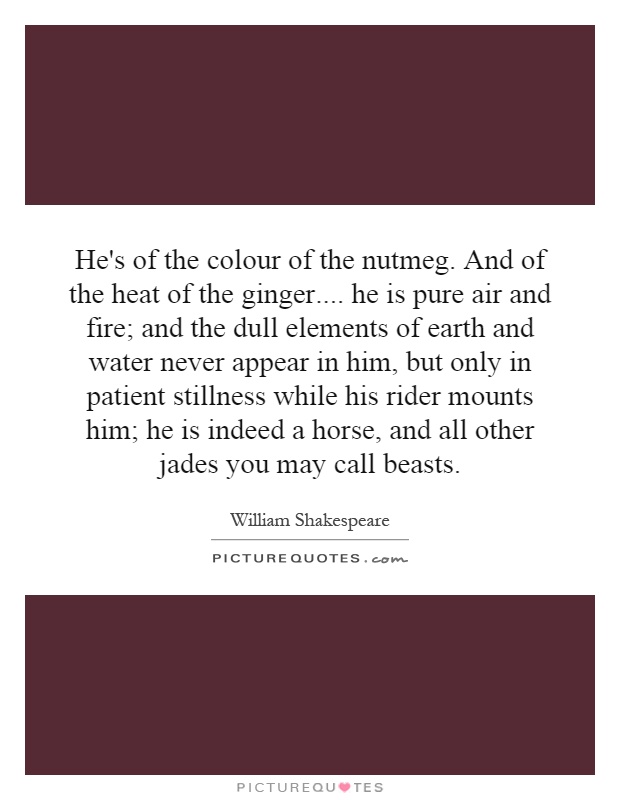 He's of the colour of the nutmeg. And of the heat of the ginger.... he is pure air and fire; and the dull elements of earth and water never appear in him, but only in patient stillness while his rider mounts him; he is indeed a horse, and all other jades you may call beasts Picture Quote #1