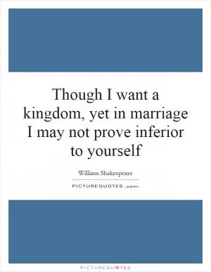 Though I want a kingdom, yet in marriage I may not prove inferior to yourself Picture Quote #1