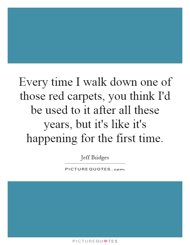 Every time I walk down one of those red carpets, you think I'd be used to it after all these years, but it's like it's happening for the first time Picture Quote #1