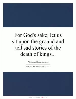 For God's sake, let us sit upon the ground and tell sad stories of the death of kings Picture Quote #1