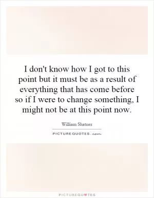 I don't know how I got to this point but it must be as a result of everything that has come before so if I were to change something, I might not be at this point now Picture Quote #1