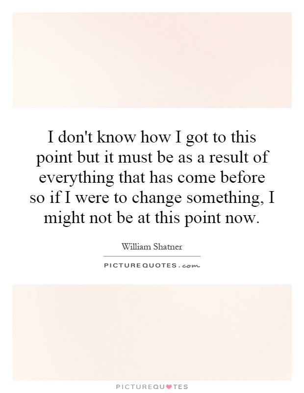 I don't know how I got to this point but it must be as a result of everything that has come before so if I were to change something, I might not be at this point now Picture Quote #1