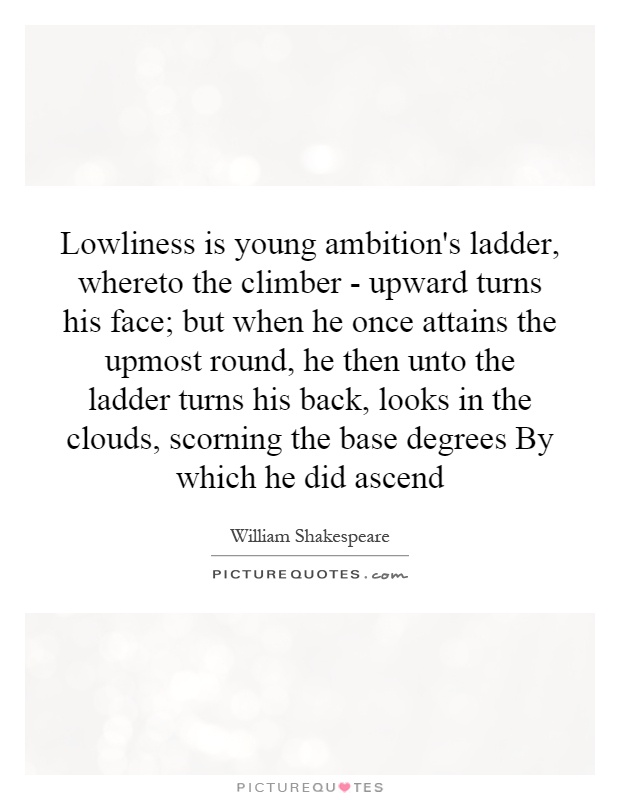 Lowliness is young ambition's ladder, whereto the climber - upward turns his face; but when he once attains the upmost round, he then unto the ladder turns his back, looks in the clouds, scorning the base degrees By which he did ascend Picture Quote #1