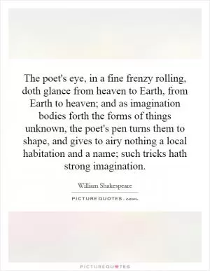 The poet's eye, in a fine frenzy rolling, doth glance from heaven to Earth, from Earth to heaven; and as imagination bodies forth the forms of things unknown, the poet's pen turns them to shape, and gives to airy nothing a local habitation and a name; such tricks hath strong imagination Picture Quote #1
