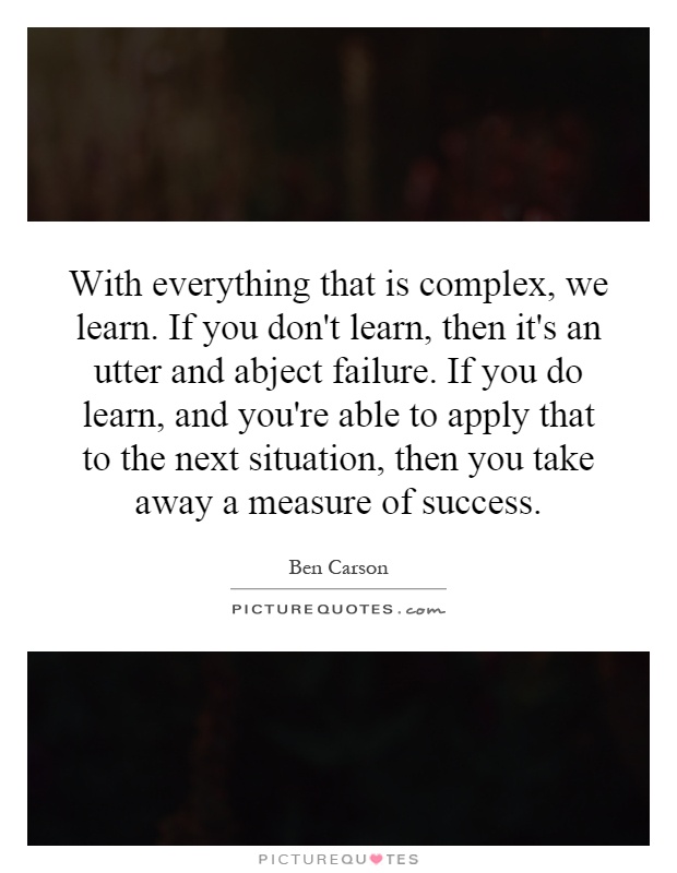 With everything that is complex, we learn. If you don't learn, then it's an utter and abject failure. If you do learn, and you're able to apply that to the next situation, then you take away a measure of success Picture Quote #1