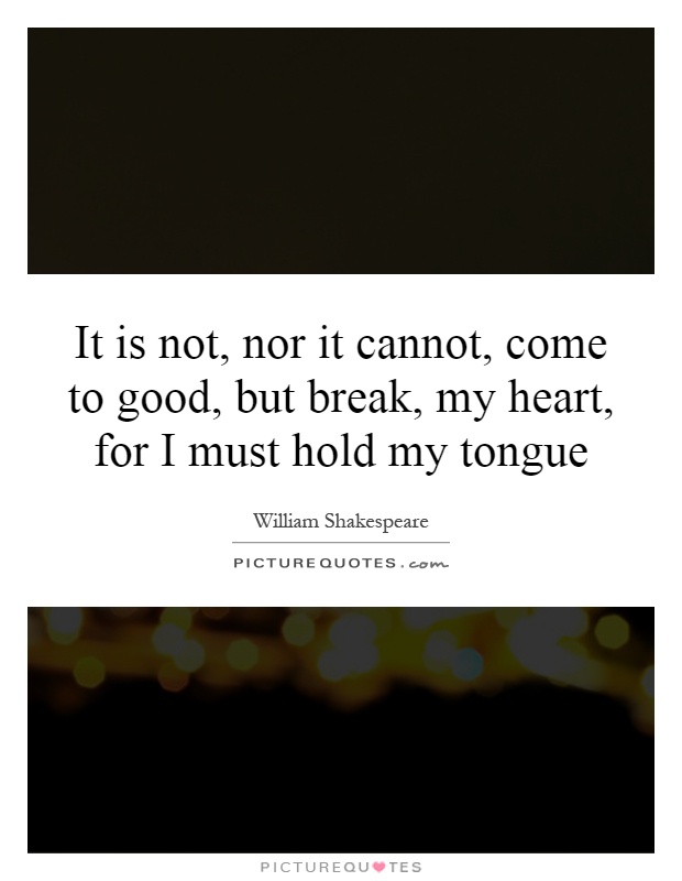 It is not, nor it cannot, come to good, but break, my heart, for I must hold my tongue Picture Quote #1