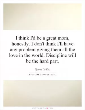 I think I'd be a great mom, honestly. I don't think I'll have any problem giving them all the love in the world. Discipline will be the hard part Picture Quote #1