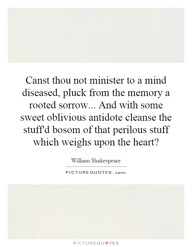 Canst thou not minister to a mind diseased, pluck from the memory a rooted sorrow... And with some sweet oblivious antidote cleanse the stuff'd bosom of that perilous stuff which weighs upon the heart? Picture Quote #1