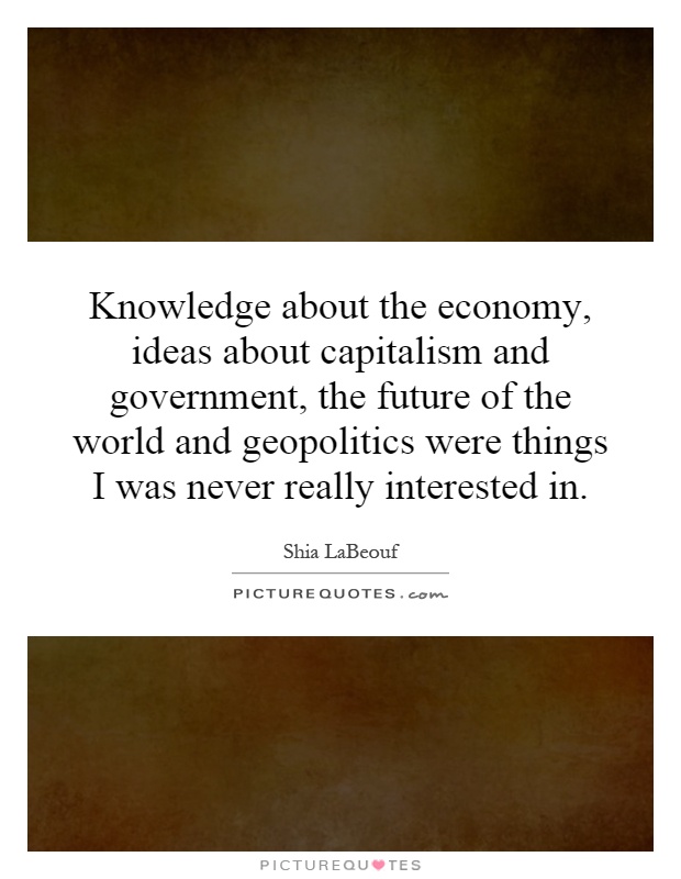 Knowledge about the economy, ideas about capitalism and government, the future of the world and geopolitics were things I was never really interested in Picture Quote #1