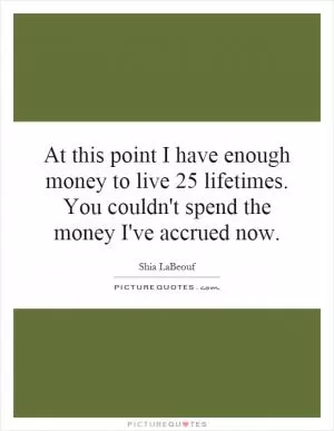At this point I have enough money to live 25 lifetimes. You couldn't spend the money I've accrued now Picture Quote #1