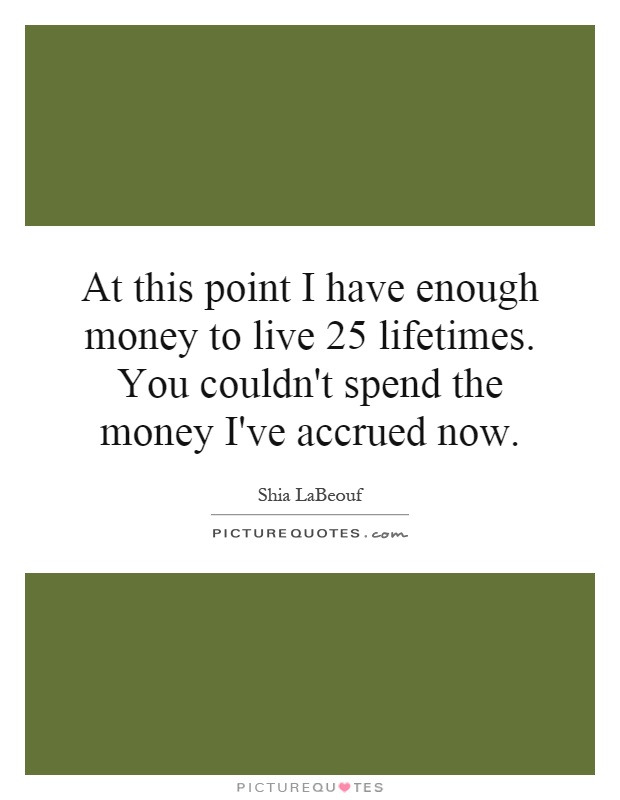 At this point I have enough money to live 25 lifetimes. You couldn't spend the money I've accrued now Picture Quote #1