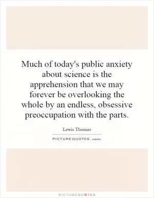 Much of today's public anxiety about science is the apprehension that we may forever be overlooking the whole by an endless, obsessive preoccupation with the parts Picture Quote #1