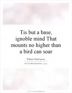 Tis but a base, ignoble mind That mounts no higher than a bird can soar Picture Quote #1