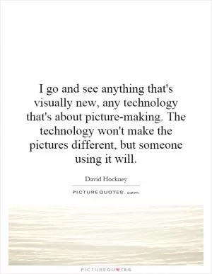 I go and see anything that's visually new, any technology that's about picture-making. The technology won't make the pictures different, but someone using it will Picture Quote #1