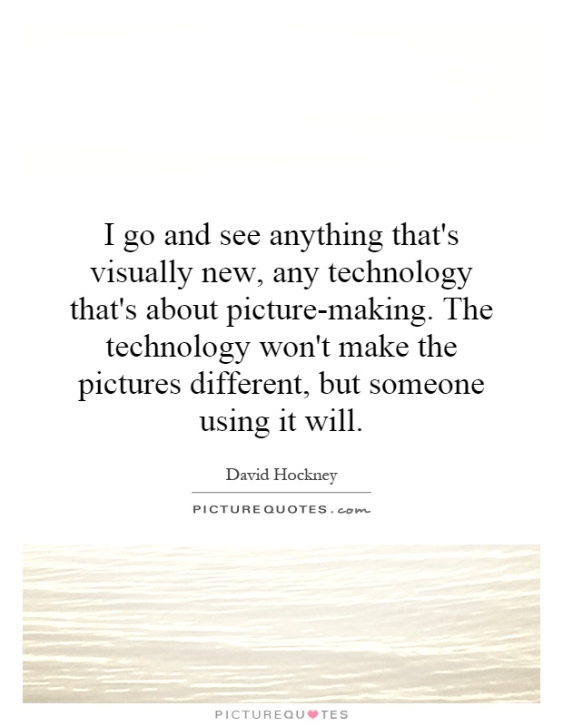 I go and see anything that's visually new, any technology that's about picture-making. The technology won't make the pictures different, but someone using it will Picture Quote #1