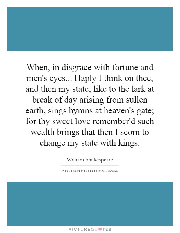 When, in disgrace with fortune and men's eyes... Haply I think on thee, and then my state, like to the lark at break of day arising from sullen earth, sings hymns at heaven's gate; for thy sweet love remember'd such wealth brings that then I scorn to change my state with kings Picture Quote #1