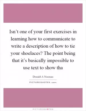 Isn’t one of your first exercises in learning how to communicate to write a description of how to tie your shoelaces? The point being that it’s basically impossible to use text to show tha Picture Quote #1