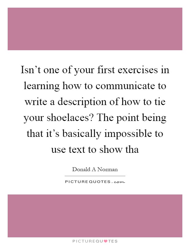Isn't one of your first exercises in learning how to communicate to write a description of how to tie your shoelaces? The point being that it's basically impossible to use text to show tha Picture Quote #1