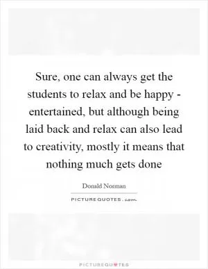 Sure, one can always get the students to relax and be happy - entertained, but although being laid back and relax can also lead to creativity, mostly it means that nothing much gets done Picture Quote #1