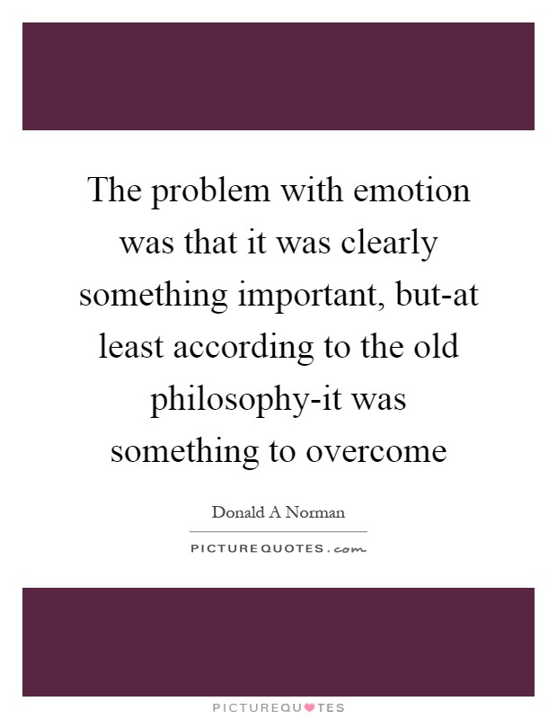 The problem with emotion was that it was clearly something important, but-at least according to the old philosophy-it was something to overcome Picture Quote #1