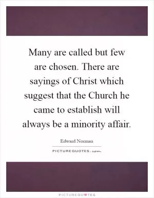 Many are called but few are chosen. There are sayings of Christ which suggest that the Church he came to establish will always be a minority affair Picture Quote #1