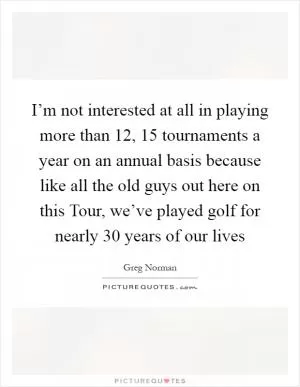 I’m not interested at all in playing more than 12, 15 tournaments a year on an annual basis because like all the old guys out here on this Tour, we’ve played golf for nearly 30 years of our lives Picture Quote #1