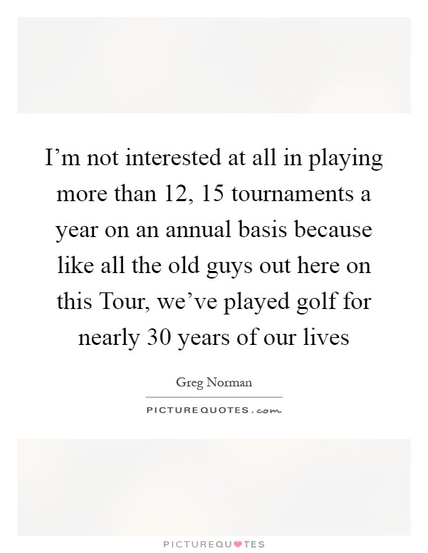 I'm not interested at all in playing more than 12, 15 tournaments a year on an annual basis because like all the old guys out here on this Tour, we've played golf for nearly 30 years of our lives Picture Quote #1