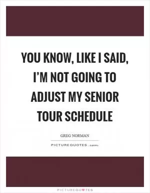 You know, like I said, I’m not going to adjust my Senior Tour schedule Picture Quote #1