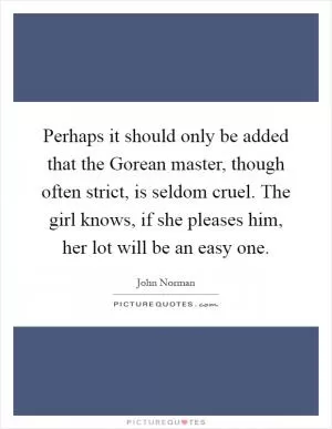 Perhaps it should only be added that the Gorean master, though often strict, is seldom cruel. The girl knows, if she pleases him, her lot will be an easy one Picture Quote #1