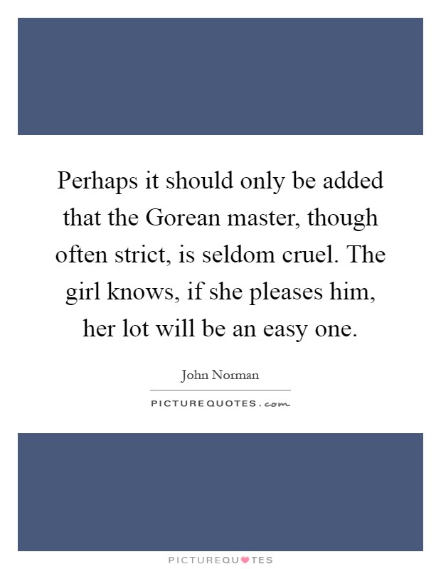 Perhaps it should only be added that the Gorean master, though often strict, is seldom cruel. The girl knows, if she pleases him, her lot will be an easy one Picture Quote #1