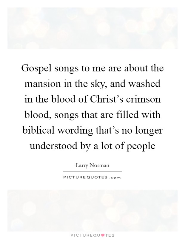 Gospel songs to me are about the mansion in the sky, and washed in the blood of Christ's crimson blood, songs that are filled with biblical wording that's no longer understood by a lot of people Picture Quote #1