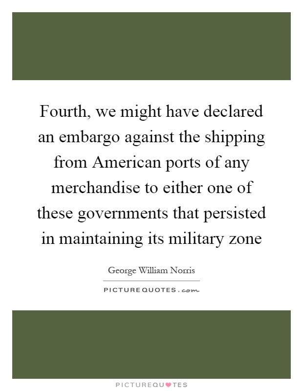 Fourth, we might have declared an embargo against the shipping from American ports of any merchandise to either one of these governments that persisted in maintaining its military zone Picture Quote #1