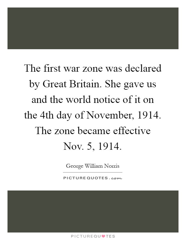 The first war zone was declared by Great Britain. She gave us and the world notice of it on the 4th day of November, 1914. The zone became effective Nov. 5, 1914 Picture Quote #1
